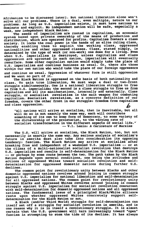 Afrikanism to be discussed lator). But sational liberation alone won’t Solve all our problems. Thero is a dual, even multiple, nature to our problems. As ong as U.S. imporialism ex: St mat have nations to Sominate and expioit. Mo independent nation will be safe, especially a eak, new independent Black Nation. The seeds of imperialism are rooted in capitalism, an economic ayston based upon private ownership of the means of production and Hatribacion, which are operated for profits. Capitalism fosters a class Society: Tt focks the real power in the hands of an elite ruling clas: hereby enabling them to exploit the working Class, oppre nationalities and other opprossed cle Class, stated sinp) Gdetermined by the type of work (or non-work) one doés for a liviag. “hen US. lmperialiss i destroyed, unl Sppression are uprooted in each nation, imperialism will eventually esurface. Some other capitalist nation would sizply take the place of G75. imperiaiisa and continuo business as usual. Or, thero are those Vithin our own nation who would take the place of our foreign oppressors and continue as usual. Oppression of whatever form is still oppression nd We want no part of it. ‘The Black Wation is oppressed on the basis of both nationality and class. To gain true liberation, Wo Sust wage a dual or two-front Straggle sissltancously. One is a national libsration struggle to £roo %5 from U-S. imperialisn; the second is 4 class struggle to free us from Capitalish and a1l its manifestations, internally and externally. Class Seruggle, or socialist revolution is the main weapon for Coabating Capitalism. Socialist ravolution, as a concroto definition of our freedon, covera the other front in our struggle: fresdom from capitalism and class opprossion. “A11 nations will arrive at socialisa, that is fnevitable, but all will do 90 in not exactly the same vay, each will contribute Something of ita own to Soms forn of Uemocracy, to some variety of the dictatorship of the proletariat, to the varying rate of Socialist transforsation in the different aspects of social life 2LV Lenint A Caricaturo of Narxiss The U.S. will arrive at socialiss, the Black Nation, t0o, but aot necessarily in exacely the sams way. Any serious analysis of sccialisa Tucure in amerika Bust a1%o take Lnto consideration its opposing fandancy: fascisn. The Black Nation Say arrive 4t socislisa afcer broaking troe and independent of a weakened 0.5. imporialism —- of at he Clinax of ’a multi-nationalist socialist revolscion that descroys 5. Cnporiaiisn and rosalts in self determination for the Black Nation S Pothaps by some route batwean tha two. The path taken by tho Black Wation depends upon severel conditions, o0e being the attitudes and actions OF ‘oppreased Whites tovard socialist revolution and self- Seteminacion for oppressed Gomestic nations Guring fareher 0.5 “The’ common point for revolutionary unity between Blacks and other domestic opprasied nations revolves aZound Joining in Common straggie Sgainst U-E: Smperialisa for national 1iboration and self-deteraination £33 oppronsad nations. The comson point for ravolutionary unity betvoon Blacks and Spprossed Whites rovolves around Joining in coson eruogle sgainst V.3, imperialisn for socialist Fevalution coocurrent “ithSale dataraination for dossatic opprossed nations and ail Vations. The fundamental issue of & principled Black/White ailisnce Toste “upon whocher oppressed Whites concretely Suppore self- Goterminition for the Elack Nation or ot T Black (and/of Third World) strugile for self-deteraination can icsolf set ot 8 struggle for sodialist revolucion in smerika, and 18 ona-zonson Sy 1o T2 fesele S rmolueionary stroggier 1o 13 dlanet Cortain that the U.S. goveramest vill tarn increasingly toward -open- fercion In actempting Lo scom tho tido of ita decline. 1¢ has aiers